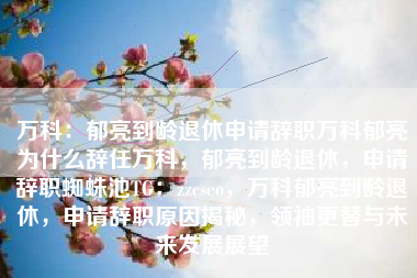 万科：郁亮到龄退休申请辞职万科郁亮为什么辞任万科，郁亮到龄退休，申请辞职蜘蛛池TG：zzcseo，万科郁亮到龄退休，申请辞职原因揭秘，领袖更替与未来发展展望