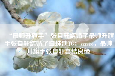 “最帅升旗手”张自轩结婚了最帅升旗手张自轩结婚了蜘蛛池TG:zzcseo,最帅升旗手张自轩喜结良缘 “最帅升旗手”张自轩结婚了最帅升旗手张自轩结婚了蜘蛛池TG:zzcseo,最帅升旗手张自轩喜结良缘