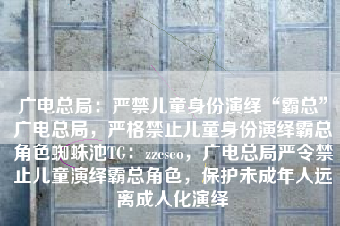 广电总局:严禁儿童身份演绎“霸总”广电总局,严格禁止儿童身份演绎霸总角色蜘蛛池TG:zzcseo,广电总局严令禁止儿童演绎霸总角色,保护未成年人远离成人化演绎 广电总局:严禁儿童身份演绎“霸总”广电总局,严格禁止儿童身份演绎霸总角色蜘蛛池TG:zzcseo,广电总局严令禁止儿童演绎霸总角色,保护未成年人远离成人化演绎
