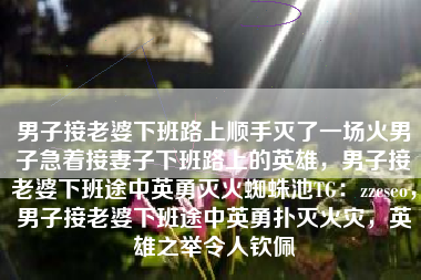 男子接老婆下班路上顺手灭了一场火男子急着接妻子下班路上的英雄,男子接老婆下班途中英勇灭火蜘蛛池TG:zzcseo,男子接老婆下班途中英勇扑灭火灾,英雄之举令人钦佩 男子接老婆下班路上顺手灭了一场火男子急着接妻子下班路上的英雄,男子接老婆下班途中英勇灭火蜘蛛池TG:zzcseo,男子接老婆下班途中英勇扑灭火灾,英雄之举令人钦佩