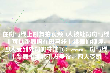 在斑马线上跳舞拍视频 4人被处罚斑马线上可以跳舞吗在斑马线上跳舞拍视频,四人受到处罚蜘蛛池TG:zzcseo,斑马线上跳舞拍视频引发争议,四人受罚 在斑马线上跳舞拍视频 4人被处罚斑马线上可以跳舞吗在斑马线上跳舞拍视频,四人受到处罚蜘蛛池TG:zzcseo,斑马线上跳舞拍视频引发争议,四人受罚