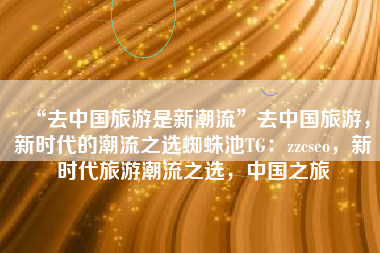 “去中国旅游是新潮流”去中国旅游，新时代的潮流之选蜘蛛池TG：zzcseo，新时代旅游潮流之选，中国之旅