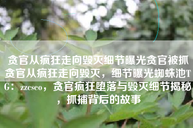 贪官从疯狂走向毁灭细节曝光贪官被抓贪官从疯狂走向毁灭,细节曝光蜘蛛池TG:zzcseo,贪官疯狂堕落与毁灭细节揭秘,抓捕背后的故事 贪官从疯狂走向毁灭细节曝光贪官被抓贪官从疯狂走向毁灭,细节曝光蜘蛛池TG:zzcseo,贪官疯狂堕落与毁灭细节揭秘,抓捕背后的故事