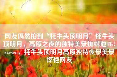 网友偶然拍到“牦牛头顶明月”牦牛头顶明月,高原之夜的独特美景蜘蛛池TG:zzcseo,牦牛头顶明月高原独特夜景美景惊艳网友 网友偶然拍到“牦牛头顶明月”牦牛头顶明月,高原之夜的独特美景蜘蛛池TG:zzcseo,牦牛头顶明月高原独特夜景美景惊艳网友