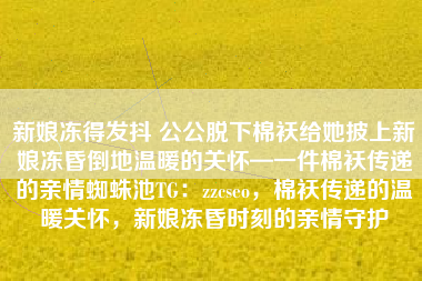 新娘冻得发抖 公公脱下棉袄给她披上新娘冻昏倒地温暖的关怀—一件棉袄传递的亲情蜘蛛池TG：zzcseo，棉袄传递的温暖关怀，新娘冻昏时刻的亲情守护