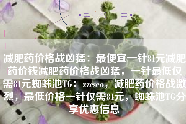 减肥药价格战凶猛：最便宜一针81元减肥药价钱减肥药价格战凶猛，一针最低仅需81元蜘蛛池TG：zzcseo，减肥药价格战激烈，最低价格一针仅需81元，蜘蛛池TG分享优惠信息
