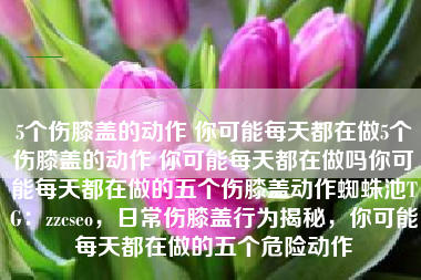 5个伤膝盖的动作 你可能每天都在做5个伤膝盖的动作 你可能每天都在做吗你可能每天都在做的五个伤膝盖动作蜘蛛池TG：zzcseo，日常伤膝盖行为揭秘，你可能每天都在做的五个危险动作