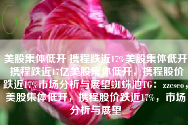 美股集体低开 携程跌近17%美股集体低开 携程跌近17亿美股集体低开，携程股价跌近17%市场分析与展望蜘蛛池TG：zzcseo，美股集体低开，携程股价跌近17%，市场分析与展望