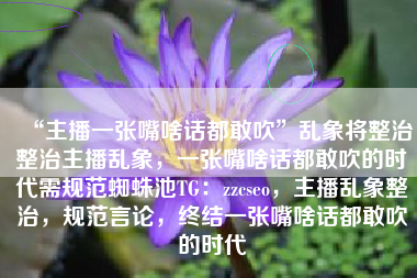 “主播一张嘴啥话都敢吹”乱象将整治整治主播乱象，一张嘴啥话都敢吹的时代需规范蜘蛛池TG：zzcseo，主播乱象整治，规范言论，终结一张嘴啥话都敢吹的时代