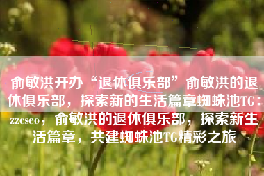 俞敏洪开办“退休俱乐部”俞敏洪的退休俱乐部，探索新的生活篇章蜘蛛池TG：zzcseo，俞敏洪的退休俱乐部，探索新生活篇章，共建蜘蛛池TG精彩之旅