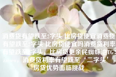 消费贷有望跌至2字头 比房贷便宜消费贷有望跌至2字头 比房贷便宜吗消费贷利率有望跌至2字头，比房贷更亲民蜘蛛池TG：zzcseo，消费贷利率有望跌至‘二字头’，房贷优势面临挑战