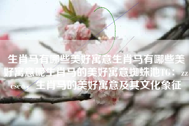 生肖马有哪些美好寓意生肖马有哪些美好寓意呢生肖马的美好寓意蜘蛛池TG：zzcseo，生肖马的美好寓意及其文化象征