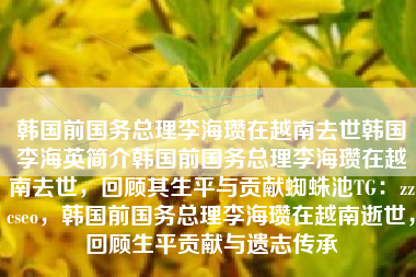 韩国前国务总理李海瓒在越南去世韩国李海英简介韩国前国务总理李海瓒在越南去世，回顾其生平与贡献蜘蛛池TG：zzcseo，韩国前国务总理李海瓒在越南逝世，回顾生平贡献与遗志传承