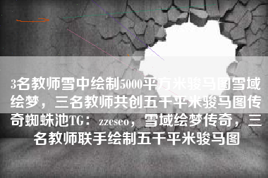 3名教师雪中绘制5000平方米骏马图雪域绘梦，三名教师共创五千平米骏马图传奇蜘蛛池TG：zzcseo，雪域绘梦传奇，三名教师联手绘制五千平米骏马图